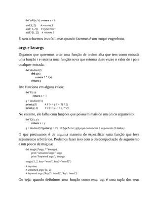 def add(a, b): return a + b
add(1, 2) # retorna 3
add([1, 2]) # TypeError!
add(*[1, 2]) # retorna 3
É raro acharmos isso útil, mas quando fazemos é um truque engenhoso.
args e kwargs
Digamos que queremos criar uma função de ordem alta que tem como entrada
uma função f e retorna uma função nova que retorna duas vezes o valor de f para
qualquer entrada:
def doubler(f):
def g(x):
return 2 * f(x)
return g
Isto funciona em alguns casos:
def f1(x):
return x + 1
g = doubler(f1)
print g(3) # 8 (== ( 3 + 1) * 2)
print g(-1) # 0 (== (-1 + 1) * 2)
No entanto, ele falha com funções que possuem mais de um único argumento:
def f2(x, y):
return x + y
g = doubler(f2) print g(1, 2) # TypeError: g() pega exatamente 1 argumento (2 dados)
O que precisamos é de alguma maneira de especificar uma função que leva
argumentos arbitrários. Podemos fazer isso com a descompactação de argumento
e um pouco de mágica:
def magic(*args, **kwargs):
print "unnamed args:", args
print "keyword args:", kwargs
magic(1, 2, key="word", key2="word2")
# imprime
# unnamed args: (1, 2)
# keyword args:{'key2': 'word2', 'key': 'word'}
Ou seja, quando definimos uma função como essa, args é uma tupla dos seus
 