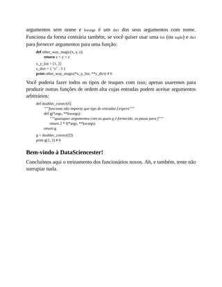 argumentos sem nome e kwargs é um dict dos seus argumentos com nome.
Funciona da forma contrária também, se você quiser usar uma list (ou tuple) e dict
para fornecer argumentos para uma função:
def other_way_magic(x, y, z):
return x + y + z
x_y_list = [1, 2]
z_dict = { "z" : 3 }
print other_way_magic(*x_y_list, **z_dict) # 6
Você poderia fazer todos os tipos de truques com isso; apenas usaremos para
produzir outras funções de ordem alta cujas entradas podem aceitar argumentos
arbitrários:
def doubler_correct(f):
"""funciona não importa que tipo de entradas f espera"""
def g(*args, **kwargs):
"""quaisquer argumentos com os quais g é fornecido, os passa para f"""
return 2 * f(*args, **kwargs)
return g
g = doubler_correct(f2)
print g(1, 2) # 6
Bem-vindo à DataSciencester!
Concluímos aqui o treinamento dos funcionários novos. Ah, e também, tente não
surrupiar nada.
 