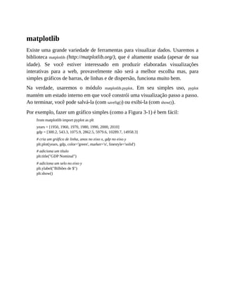 matplotlib
Existe uma grande variedade de ferramentas para visualizar dados. Usaremos a
biblioteca matplotlib (http://matplotlib.org/), que é altamente usada (apesar de sua
idade). Se você estiver interessado em produzir elaboradas visualizações
interativas para a web, provavelmente não será a melhor escolha mas, para
simples gráficos de barras, de linhas e de dispersão, funciona muito bem.
Na verdade, usaremos o módulo matplotlib.pyplot. Em seu simples uso, pyplot
mantém um estado interno em que você constrói uma visualização passo a passo.
Ao terminar, você pode salvá-la (com savefig()) ou exibi-la (com show()).
Por exemplo, fazer um gráfico simples (como a Figura 3-1) é bem fácil:
from matplotlib import pyplot as plt
years = [1950, 1960, 1970, 1980, 1990, 2000, 2010]
gdp = [300.2, 543.3, 1075.9, 2862.5, 5979.6, 10289.7, 14958.3]
# cria um gráfico de linha, anos no eixo x, gdp no eixo y
plt.plot(years, gdp, color='green', marker='o', linestyle='solid')
# adiciona um título
plt.title("GDP Nominal")
# adiciona um selo no eixo y
plt.ylabel("Bilhões de $")
plt.show()
 