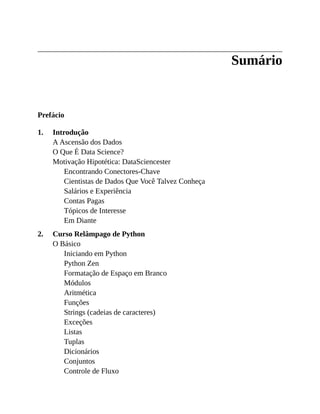 1.
2.
Sumário
Prefácio
Introdução
A Ascensão dos Dados
O Que É Data Science?
Motivação Hipotética: DataSciencester
Encontrando Conectores-Chave
Cientistas de Dados Que Você Talvez Conheça
Salários e Experiência
Contas Pagas
Tópicos de Interesse
Em Diante
Curso Relâmpago de Python
O Básico
Iniciando em Python
Python Zen
Formatação de Espaço em Branco
Módulos
Aritmética
Funções
Strings (cadeias de caracteres)
Exceções
Listas
Tuplas
Dicionários
Conjuntos
Controle de Fluxo
 