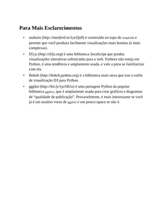 •
•
•
•
Para Mais Esclarecimentos
seaborn (http://stanford.io/1ycOjdI) é construído no topo de matplotlib e
permite que você produza facilmente visualizações mais bonitas (e mais
complexas).
D3.js (http://d3js.org) é uma biblioteca JavaScript que produz
visualizações interativas sofisticadas para a web. Embora não esteja em
Python, é uma tendência e amplamente usada, e vale a pena se familiarizar
com ela.
Bokeh (http://bokeh.pydata.org) é a biblioteca mais nova que traz o estilo
de visualização D3 para Python.
ggplot (http://bit.ly/1ycOk1u) é uma portagem Python da popular
biblioteca ggplot2, que é amplamente usada para criar gráficos e diagramas
de “qualidade de publicação”. Provavelmente, é mais interessante se você
já é um usuário voraz de ggplot2 e um pouco opaco se não é.
 