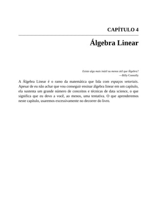 CAPÍTULO 4
Álgebra Linear
Existe algo mais inútil ou menos útil que Álgebra?
—Billy Connolly
A Álgebra Linear é o ramo da matemática que lida com espaços vetoriais.
Apesar de eu não achar que vou conseguir ensinar álgebra linear em um capítulo,
ela sustenta um grande número de conceitos e técnicas de data science, o que
significa que eu devo a você, ao menos, uma tentativa. O que aprenderemos
neste capítulo, usaremos excessivamente no decorrer do livro.
 