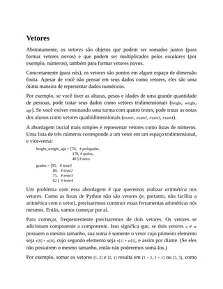Vetores
Abstratamente, os vetores são objetos que podem ser somados juntos (para
formar vetores novos) e que podem ser multiplicados pelos escalares (por
exemplo, números), também para formar vetores novos.
Concretamente (para nós), os vetores são pontos em algum espaço de dimensão
finita. Apesar de você não pensar em seus dados como vetores, eles são uma
ótima maneira de representar dados numéricos.
Por exemplo, se você tiver as alturas, pesos e idades de uma grande quantidade
de pessoas, pode tratar seus dados como vetores tridimensionais (height, weight,
age). Se você estiver ensinando uma turma com quatro testes, pode tratar as notas
dos alunos como vetores quadridimensionais (exam1, exam2, exam3, exam4).
A abordagem inicial mais simples é representar vetores como listas de números.
Uma lista de três números corresponde a um vetor em um espaço tridimensional,
e vice-versa:
height_weight_age = [70, # polegadas,
170, # quilos,
40 ] # anos
grades = [95, # teste1
80, # teste2
75, # teste3
62 ] # teste4
Um problema com essa abordagem é que queremos realizar aritmética nos
vetores. Como as listas de Python não são vetores (e, portanto, não facilita a
aritmética com o vetor), precisaremos construir essas ferramentas aritméticas nós
mesmos. Então, vamos começar por aí.
Para começar, frequentemente precisaremos de dois vetores. Os vetores se
adicionam componente a componente. Isso significa que, se dois vetores v e w
possuem o mesmo tamanho, sua soma é somente o vetor cujo primeiro elemento
seja v[0] + w[0], cujo segundo elemento seja v[1] + w[1], e assim por diante. (Se eles
não possuírem o mesmo tamanho, então não poderemos somá-los.)
Por exemplo, somar os vetores [1, 2] e [2, 1] resulta em [1 + 2, 2 + 1] ou [3, 3], como
 