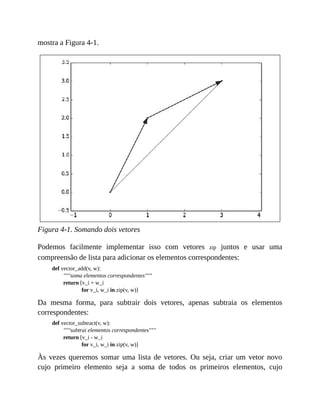 mostra a Figura 4-1.
Figura 4-1. Somando dois vetores
Podemos facilmente implementar isso com vetores zip juntos e usar uma
compreensão de lista para adicionar os elementos correspondentes:
def vector_add(v, w):
"""soma elementos correspondentes"""
return [v_i + w_i
for v_i, w_i in zip(v, w)]
Da mesma forma, para subtrair dois vetores, apenas subtraia os elementos
correspondentes:
def vector_subtract(v, w):
"""subtrai elementos correspondentes"""
return [v_i - w_i
for v_i, w_i in zip(v, w)]
Às vezes queremos somar uma lista de vetores. Ou seja, criar um vetor novo
cujo primeiro elemento seja a soma de todos os primeiros elementos, cujo
 
