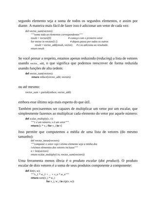 segundo elemento seja a soma de todos os segundos elementos, e assim por
diante. A maneira mais fácil de fazer isso é adicionar um vetor de cada vez:
def vector_sum(vectors):
"""soma toda os elementos correspondentes"""
result = vectors[0] # começa com o primeiro vetor
for vector in vectors[1:]: # depois passa por todos os outros
result = vector_add(result, vector) # e os adiciona ao resultado
return result
Se você pensar a respeito, estamos apenas reduzindo (reducing) a lista de vetores
usando vector_ add, o que significa que podemos reescrever de forma reduzida
usando funções de alta ordem:
def vector_sum(vectors):
return reduce(vector_add, vectors)
ou até mesmo:
vector_sum = partial(reduce, vector_add)
embora esse último seja mais esperto do que útil.
Também precisaremos ser capazes de multiplicar um vetor por um escalar, que
simplesmente fazemos ao multiplicar cada elemento do vetor por aquele número:
def scalar_multiply(c, v):
"""c é um número, v é um vetor"""
return [c * v_i for v_i in v]
Isso permite que computemos a média de uma lista de vetores (do mesmo
tamanho):
def vector_mean(vectors):
"""computar o vetor cujo i-ésimo elemento seja a média dos
i-ésimos elementos dos vetores inclusos"""
n = len(vectors)
return scalar_multiply(1/n, vector_sum(vectors))
Uma ferramenta menos óbvia é o produto escalar (dot product). O produto
escalar de dois vetores é a soma de seus produtos componente a componente:
def dot(v, w):
"""v_1 * w_1 + ... + v_n * w_n"""
return sum(v_i * w_i
for v_i, w_i in zip(v, w))
 