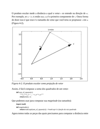 O produto escalar mede a distância a qual o vetor v se estende na direção de w.
Por exemplo, se w = [1, 0] então dot(v, w) é o primeiro componente de v. Outra forma
de dizer isso é que esse é o tamanho do vetor que você teria se projetasse v em w
(Figura 4-2).
Figura 4-2. O produto escalar como projeção de vetor
Assim, é fácil computar a soma dos quadrados de um vetor:
def sum_of_squares(v):
"""v_1 * v_1 + ... + v_n * v_n"""
return dot(v, v)
Que podemos usar para computar sua magnitude (ou tamanho):
import math
def magnitude(v):
return math.sqrt(sum_of_squares(v)) # math.sqrt é a função da raiz quadrada
Agora temos todas as peças das quais precisamos para computar a distância entre
 