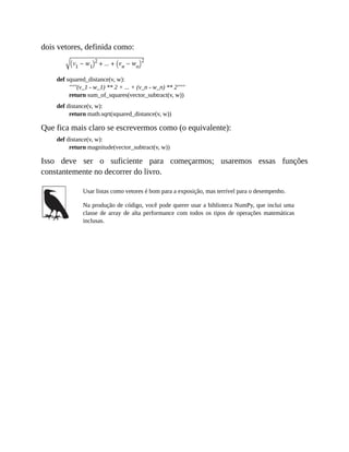 dois vetores, definida como:
def squared_distance(v, w):
"""(v_1 - w_1) ** 2 + ... + (v_n - w_n) ** 2"""
return sum_of_squares(vector_subtract(v, w))
def distance(v, w):
return math.sqrt(squared_distance(v, w))
Que fica mais claro se escrevermos como (o equivalente):
def distance(v, w):
return magnitude(vector_subtract(v, w))
Isso deve ser o suficiente para começarmos; usaremos essas funções
constantemente no decorrer do livro.
Usar listas como vetores é bom para a exposição, mas terrível para o desempenho.
Na produção de código, você pode querer usar a biblioteca NumPy, que inclui uma
classe de array de alta performance com todos os tipos de operações matemáticas
inclusas.
 