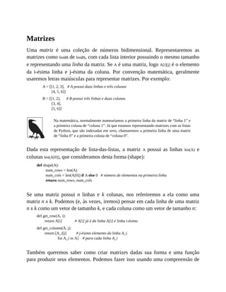 Matrizes
Uma matriz é uma coleção de números bidimensional. Representaremos as
matrizes como listas de listas, com cada lista interior possuindo o mesmo tamanho
e representando uma linha da matriz. Se A é uma matriz, logo A[i][j] é o elemento
da i-ésima linha e j-ésima da coluna. Por convenção matemática, geralmente
usaremos letras maiúsculas para representar matrizes. Por exemplo:
A = [[1, 2, 3], # A possui duas linhas e três colunas
[4, 5, 6]]
B = [[1, 2], # B possui três linhas e duas colunas
[3, 4],
[5, 6]]
Na matemática, normalmente nomearíamos a primeira linha da matriz de “linha 1” e
a primeira coluna de “coluna 1”. Já que estamos representando matrizes com as listas
de Python, que são indexadas em zero, chamaremos a primeira linha de uma matriz
de “linha 0” e a primeira coluna de “coluna 0”.
Dada esta representação de lista-das-listas, a matriz A possui as linhas len(A) e
colunas len(A[0]), que consideramos desta forma (shape):
def shape(A):
num_rows = len(A)
num_cols = len(A[0]) if A else 0 # número de elementos na primeira linha
return num_rows, num_cols
Se uma matriz possui n linhas e k colunas, nos referiremos a ela como uma
matriz n x k. Podemos (e, às vezes, iremos) pensar em cada linha de uma matriz
n x k como um vetor de tamanho k, e cada coluna como um vetor de tamanho n:
def get_row(A, i):
return A[i] # A[i] já é da linha A[i] é linha i-ésimo
def get_column(A, j):
return [A_i[j] # j-ésimo elemento da linha A_i
for A_i in A] # para cada linha A_i
Também queremos saber como criar matrizes dadas sua forma e uma função
para produzir seus elementos. Podemos fazer isso usando uma compreensão de
 