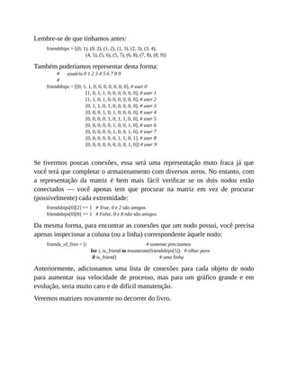 Lembre-se de que tínhamos antes:
friendships = [(0, 1), (0, 2), (1, 2), (1, 3), (2, 3), (3, 4),
(4, 5), (5, 6), (5, 7), (6, 8), (7, 8), (8, 9)]
Também poderíamos representar desta forma:
# usuário 0 1 2 3 4 5 6 7 8 9
#
friendships = [[0, 1, 1, 0, 0, 0, 0, 0, 0, 0], # user 0
[1, 0, 1, 1, 0, 0, 0, 0, 0, 0], # user 1
[1, 1, 0, 1, 0, 0, 0, 0, 0, 0], # user 2
[0, 1, 1, 0, 1, 0, 0, 0, 0, 0], # user 3
[0, 0, 0, 1, 0, 1, 0, 0, 0, 0], # user 4
[0, 0, 0, 0, 1, 0, 1, 1, 0, 0], # user 5
[0, 0, 0, 0, 0, 1, 0, 0, 1, 0], # user 6
[0, 0, 0, 0, 0, 1, 0, 0, 1, 0], # user 7
[0, 0, 0, 0, 0, 0, 1, 1, 0, 1], # user 8
[0, 0, 0, 0, 0, 0, 0, 0, 1, 0]] # user 9
Se tivermos poucas conexões, essa será uma representação muto fraca já que
você terá que completar o armazenamento com diversos zeros. No entanto, com
a representação da matriz é bem mais fácil verificar se os dois nodos estão
conectados — você apenas tem que procurar na matriz em vez de procurar
(possivelmente) cada extremidade:
friendships[0][2] == 1 # True, 0 e 2 são amigos
friendships[0][8] == 1 # False, 0 e 8 não são amigos
Da mesma forma, para encontrar as conexões que um nodo possui, você precisa
apenas inspecionar a coluna (ou a linha) correspondente àquele nodo:
friends_of_five = [i # somente precisamos
for i, is_friend in enumerate(friendships[5]) # olhar para
if is_friend] # uma linha
Anteriormente, adicionamos uma lista de conexões para cada objeto de nodo
para aumentar sua velocidade de processo, mas para um gráfico grande e em
evolução, seria muito caro e de difícil manutenção.
Veremos matrizes novamente no decorrer do livro.
 