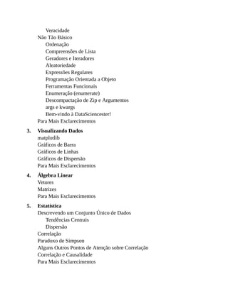 3.
4.
5.
Veracidade
Não Tão Básico
Ordenação
Compreensões de Lista
Geradores e Iteradores
Aleatoriedade
Expressões Regulares
Programação Orientada a Objeto
Ferramentas Funcionais
Enumeração (enumerate)
Descompactação de Zip e Argumentos
args e kwargs
Bem-vindo à DataSciencester!
Para Mais Esclarecimentos
Visualizando Dados
matplotlib
Gráficos de Barra
Gráficos de Linhas
Gráficos de Dispersão
Para Mais Esclarecimentos
Álgebra Linear
Vetores
Matrizes
Para Mais Esclarecimentos
Estatística
Descrevendo um Conjunto Único de Dados
Tendências Centrais
Dispersão
Correlação
Paradoxo de Simpson
Alguns Outros Pontos de Atenção sobre Correlação
Correlação e Causalidade
Para Mais Esclarecimentos
 