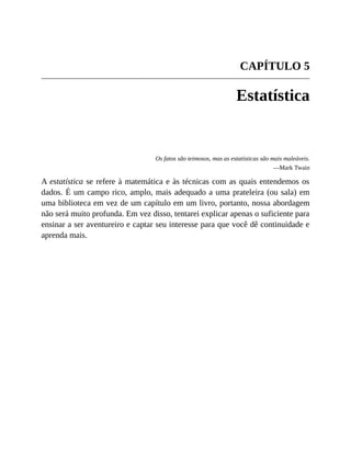 CAPÍTULO 5
Estatística
Os fatos são teimosos, mas as estatísticas são mais maleáveis.
—Mark Twain
A estatística se refere à matemática e às técnicas com as quais entendemos os
dados. É um campo rico, amplo, mais adequado a uma prateleira (ou sala) em
uma biblioteca em vez de um capítulo em um livro, portanto, nossa abordagem
não será muito profunda. Em vez disso, tentarei explicar apenas o suficiente para
ensinar a ser aventureiro e captar seu interesse para que você dê continuidade e
aprenda mais.
 