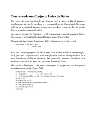 Descrevendo um Conjunto Único de Dados
Por meio de uma combinação de discurso oral e sorte, a DataSciencester
ampliou para dúzias de membros e o vice-presidente da Captação de Recursos
solicita um relatório de quantos amigos seus membros possuem a fim de incluí-
los em seus discursos no elevador.
Ao usar as técnicas do Capítulo 1, você é plenamente capaz de produzir dados.
Mas, agora, você está diante do problema de como descrevê-los.
Uma descrição evidente de qualquer dado é simplesmente o dado em si:
num_friends = [100, 49, 41, 40, 25,
# … e muitos mais
]
Para um conjunto pequeno de dados, essa pode até ser a melhor representação.
Mas, para um conjunto maior, ela é complicada e confusa. (Imagine olhar para
uma lista de um milhão de números.) Por essa razão, usamos a estatística para
destilar e comunicar os aspectos relevantes dos nossos dados.
Na primeira abordagem, colocamos a contagem de amigos em um histograma
usando Counter e plt.bar() (Figura 5-1):
friend_counts = Counter(num_friends)
xs = range(101) # o valor maior é 100
ys = [friend_counts[x] for x in xs] # a altura é somente # de amigos
plt.bar(xs, ys)
plt.axis([0, 101, 0, 25])
plt.title("Histograma da Contagem de Amigos")
plt.xlabel("# de amigos")
plt.ylabel("# de pessoas")
plt.show()
 