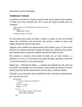 Mas estamos apenas começando.
Tendências Centrais
Geralmente, queremos ter alguma noção de onde nossos dados estão centrados.
A média será mais utilizada pois ela é soma dos dados dividido pela sua
contagem:
# não está certo se você não importar a divisão de __future__
def mean(x):
return sum(x) / len(x)
mean(num_friends) # 7.333333
Se você possui dois pontos de dados, a média é o ponto no meio do caminho
entres eles. Conforme você acrescenta mais pontos, a média se move, mas
sempre depende do valor de cada ponto.
Algumas vezes também nos interessaremos pela mediana, que é o valor maior
do meio (se o número de pontos de dados for ímpar) ou a média dos dois valores
que estiverem bem no meio (se o número de pontos de dados for par).
Por exemplo, se tivermos cinco pontos de dados em um vetor variado x, a
mediana é x[5//2] ou x[2]. Se tivermos seis pontos de dados, queremos a média de
x[2] (o terceiro ponto) e x[3] (o quarto ponto).
Repare que — diferente da média — a mediana não depende de cada valor nos
seus dados. Por exemplo, se você aumentar o maior ponto (ou diminuir o menor
ponto), os pontos do meio permanecem intactos, logo, a mediana também.
A função median é um pouco mais complicada do que você pensa, principalmente
por causa do caso “par”:
def median(v):
"""encontra o valor mais ao meio de v"""
n = len(v)
sorted_v = sorted(v)
midpoint = n // 2
if n % 2 == 1:
# se for ímpar, retorna o valor do meio
return sorted_v[midpoint]
else:
 