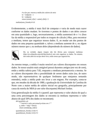 # se for par, retorna a média dos valores do meio
lo = midpoint - 1
hi = midpoint
return (sorted_v[lo] + sorted_v[hi]) / 2
median(num_friends) # 6.0
Evidentemente, a média é mais fácil de computar e varia de modo mais suave
conforme os dados mudam. Se tivermos n pontos de dados e um deles crescer
em uma quantidade e, logo, necessariamente, a média aumentará de e / n. (Isso
faz da média a responsável por todos os truques de cálculo.) Mas, para encontrar
a mediana, temos que organizar nossos dados. E, ao mudar um dos pontos de
dados em uma pequena quantidade e, talvez a mediana aumente de e, ou algum
número menor que e, ou nenhum deles (dependendo do número de dados).
Há, na verdade, alguns truques não tão óbvios para computar medianas
(http://en.wikipedia.org/wiki/Quickselect) sem sem organizar os dados. No entanto,
eles estão além do escopo deste livro, então temos que organizá-los.
Ao mesmo tempo, a média é muito sensível aos valores discrepantes em nossos
dados. Se nosso usuário mais amigável possui duzentos amigos (em vez de cem),
então a média subiria para 7.82, enquanto a mediana permaneceria a mesma. Se
os valores discrepantes têm a possibilidade de serem dados ruins (ou, de outro
modo, não representativos de qualquer fenômeno que estejamos tentando
entender), então a média pode nos levar a um engano. Por exemplo, conta-se
que, em meados da década de 1980, a graduação da Universidade da Carolina do
Norte com a maior média de salário inicial era geografia, principalmente por
causa da estrela do NBA (e um valor discrepante) Michael Jordan.
Uma generalização da média é o quantil, que representa o valor abaixo do qual a
uma certa porcentagem dos dados se encontra (a mediana representa o valor
abaixo do qual 50% dos dados se encontram).
def quantile(x, p):
"""retorna o valor percentual p-ésimo em x"""
p_index = int(p * len(x))
return sorted(x)[p_index]
quantile(num_friends, 0.10) # 1
quantile(num_friends, 0.25) # 3
 