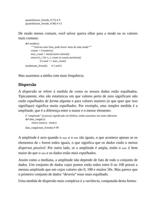 quantile(num_friends, 0.75) # 9
quantile(num_friends, 0.90) # 13
De modo menos comum, você talvez queira olhar para a moda ou os valores
mais comuns:
def mode(x):
"""retorna uma lista, pode haver mais de uma moda"""
counts = Counter(x)
max_count = max(counts.values())
return [x_i for x_i, count in counts.iteritems()
if count == max_count]
mode(num_friends) # 1 and 6
Mas usaremos a média com mais frequência.
Dispersão
A dispersão se refere à medida de como os nossos dados estão espalhados.
Tipicamente, eles são estatísticas em que valores perto de zero significam não
estão espalhados de forma alguma e para valores maiores (o que quer que isso
signifique) significa muito espalhados. Por exemplo, uma simples medida é a
amplitude, que é a diferença entre o maior e o menor elemento:
# “amplitude” já possui significado em Python, então usaremos um nome diferente
def data_range(x):
return max(x) - min(x)
data_range(num_friends) # 99
A amplitude é zero quando o max e o min são iguais, o que acontece apenas se os
elementos de x forem todos iguais, o que significa que os dados estão o menos
dispersos possível. Por outro lado, se a amplitude é ampla, então o max é bem
maior do que o min e os dados estão mais espalhados.
Assim como a mediana, a amplitude não depende de fato de todo o conjunto de
dados. Um conjunto de dados cujos pontos estão todos entre 0 ou 100 possui a
mesma amplitude que um cujos valores são 0, 100 e muitos 50s. Mas parece que
o primeiro conjunto de dados “deveria” estar mais espalhado.
Uma medida de dispersão mais complexa é a variância, computada desta forma:
 