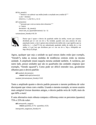 def de_mean(x):
"""desloca x ao subtrair sua média (então o resultado tem a média 0)"""
x_bar = mean(x)
return [x_i - x_bar for x_i in x]
def variance(x):
"""presume que x tem ao menos dois elementos"""
n = len(x)
deviations = de_mean(x)
return sum_of_squares(deviations) / (n - 1)
variance(num_friends) # 81.54
Parece que é quase o desvio do quadrado médio da média, exceto que estamos
dividindo por n-1 em vez de n. Na verdade, quando com uma amostra de uma
população maior, x_bar é apenas uma estimativa da média real, o que significa que na
média (x_i – x_bar)**2 há um subestimado quadrado médio da média de x_i da
média, e é por isso que dividimos por n–1 em vez de n. Veja a Wikipédia em
http://bit.ly/1L2EapI.
Agora, qualquer que seja a unidade na qual nossos dados estão (por exemplo,
“friends”), todas as nossas medidas de tendências centrais estão na mesma
unidade. A amplitude estará naquela mesma unidade também. A variância, por
outro lado, possui unidades que são os quadrados das unidades originais (por
exemplo, “friends squared”). Como pode ser difícil entender isso, geralmente
olhamos para o desvio padrão:
def standard_deviation(x):
return math.sqrt(variance(x))
standard_deviation(num_friends) # 9.03
Tanto a amplitude quanto o desvio padrão possuem o mesmo problema de valor
discrepante que vimos com a média. Usando o mesmo exemplo, se nosso usuário
mais amigável tivesse duzentos amigos, o desvio padrão seria de 14,89, mais do
que 60% a mais!
E uma alternativa mais robusta computa a diferença entre os percentos (quantos)
75% e 25% do valor:
def interquartile_range(x):
return quantile(x, 0.75) - quantile(x, 0.25)
interquartile_range(num_friends) # 6
 
