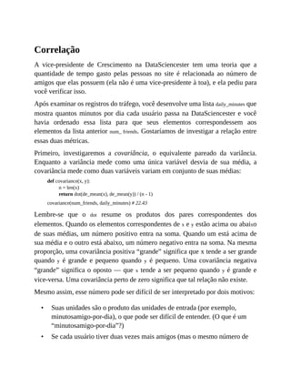 •
•
Correlação
A vice-presidente de Crescimento na DataSciencester tem uma teoria que a
quantidade de tempo gasto pelas pessoas no site é relacionada ao número de
amigos que elas possuem (ela não é uma vice-presidente à toa), e ela pediu para
você verificar isso.
Após examinar os registros do tráfego, você desenvolve uma lista daily_minutes que
mostra quantos minutos por dia cada usuário passa na DataSciencester e você
havia ordenado essa lista para que seus elementos correspondessem aos
elementos da lista anterior num_ friends. Gostaríamos de investigar a relação entre
essas duas métricas.
Primeiro, investigaremos a covariância, o equivalente pareado da variância.
Enquanto a variância mede como uma única variável desvia de sua média, a
covariância mede como duas variáveis variam em conjunto de suas médias:
def covariance(x, y):
n = len(x)
return dot(de_mean(x), de_mean(y)) / (n - 1)
covariance(num_friends, daily_minutes) # 22.43
Lembre-se que o dot resume os produtos dos pares correspondentes dos
elementos. Quando os elementos correspondentes de x e y estão acima ou abaixo
de suas médias, um número positivo entra na soma. Quando um está acima de
sua média e o outro está abaixo, um número negativo entra na soma. Na mesma
proporção, uma covariância positiva “grande” significa que x tende a ser grande
quando y é grande e pequeno quando y é pequeno. Uma covariância negativa
“grande” significa o oposto — que x tende a ser pequeno quando y é grande e
vice-versa. Uma covariância perto de zero significa que tal relação não existe.
Mesmo assim, esse número pode ser difícil de ser interpretado por dois motivos:
Suas unidades são o produto das unidades de entrada (por exemplo,
minutosamigo-por-dia), o que pode ser difícil de entender. (O que é um
“minutosamigo-por-dia”?)
Se cada usuário tiver duas vezes mais amigos (mas o mesmo número de
 