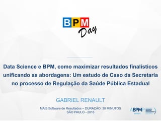 MAiS Software de Resultados – DURAÇÃO: 30 MINUTOS
SÃO PAULO - 2016
Data Science e BPM, como maximizar resultados finalísticos
unificando as abordagens: Um estudo de Caso da Secretaria
no processo de Regulação da Saúde Pública Estadual
GABRIEL RENAULT
 