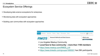 © 2017 IBM Corporation10
Ecosystem Service Offerings
▪ Developing data science ecosystems for enterprises
▪ Monetizing data with ecosystem approaches
▪ Building user communities with ecosystem approaches
▪ Los Angeles Meetup Community
▪ Local face to face community – more than 1100 members
▪ https://www.meetup.com/RMDS_LA/
▪ https://www.linkedin.com/groups/1895501 has 29K participants
 