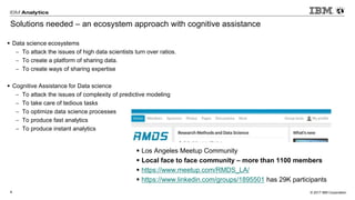 © 2017 IBM Corporation4
Solutions needed – an ecosystem approach with cognitive assistance
▪ Data science ecosystems
 To attack the issues of high data scientists turn over ratios.
 To create a platform of sharing data.
 To create ways of sharing expertise
▪ Cognitive Assistance for Data science
 To attack the issues of complexity of predictive modeling
 To take care of tedious tasks
 To optimize data science processes
 To produce fast analytics
 To produce instant analytics
▪ Los Angeles Meetup Community
▪ Local face to face community – more than 1100 members
▪ https://www.meetup.com/RMDS_LA/
▪ https://www.linkedin.com/groups/1895501 has 29K participants
 