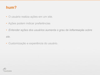 hum?
•  O usuário realiza ações em um site.
•  Ações podem indicar preferências
•  Entender ações dos usuários aumenta o grau de informação sobre
ele.
•  Customização e experiência do usuário.
 