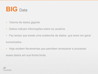 •  Volume de dados gigante
•  Dados indicam informações sobre os usuários
•  Faz tempo que existe uma avalanche de dados, que eram em geral
sumarizados.
•  Hoje existem ferramentas que permitem armazenar e processar
esses dados em sua forma bruta.
BIG Data
 