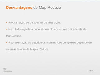 •  Programação de baixo nível de abstração.
•  Nem todo algorítmo pode ser escrito como uma única tarefa de
MapReduce.
•  Representação de algorítimos matemáticos complexos depende de
diversas tarefas de Map e Reduce.
13 de 21
Desvantagens do Map Reduce
 