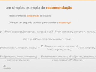 um simples exemplo de recomendação
Idéia: promoção direcionada ao usuário
p(i)Prob(comprari|comprari, caracJ ) + p(k)Prob(comprark|comprari, caracJ )
p(i) + p(k)Prob(comprark|comprari, caracJ )
Prob(comprark|comprari, caracJ ) =
Prob(comprari, caracJ |comprark)
Prob(comprari, caracJ )
Prob(comprark)
Prob(comprari, caracJ |comprark)
Prob(comprari, caracJ )
=
Prob(comprari|comprark)Prob(caracJ |comprark)
Prob(comprari)Prob(caracJ )
Oferecer um segundo produto que maximize a esperança!
 