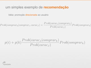 um simples exemplo de recomendação
Idéia: promoção direcionada ao usuário
Prob(comprark|comprari, caracJ ) =
Prob(caracJ |comprark)
Prob(caracJ )
Prob(comprark)
p(i) + p(k)
Prob(caracJ |comprark)
Prob(caracJ )
Prob(comprark)
 