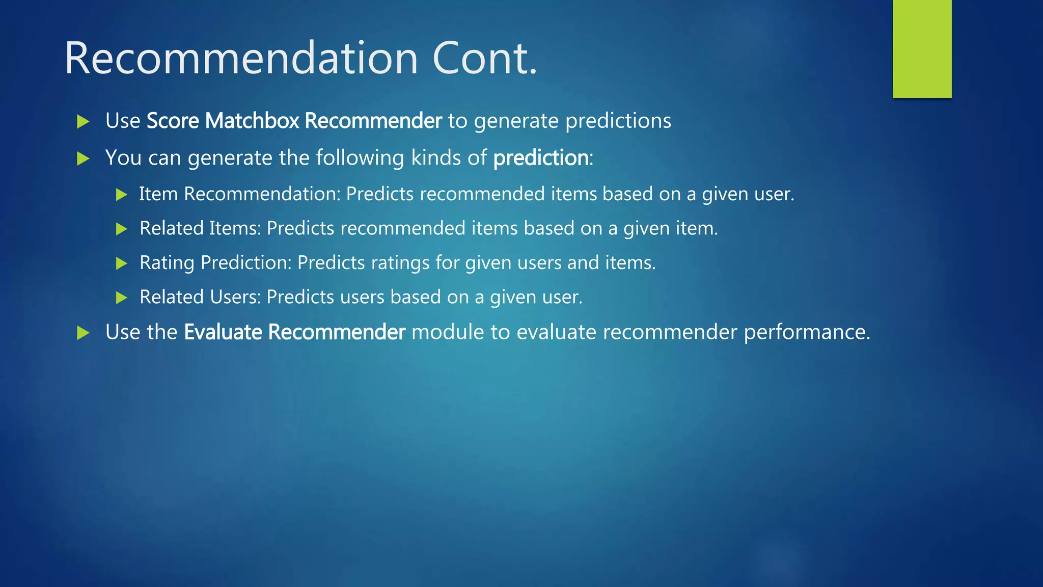 Recommendation Cont.
 Use Score Matchbox Recommender to generate predictions
 You can generate the following kinds of prediction:
 Item Recommendation: Predicts recommended items based on a given user.
 Related Items: Predicts recommended items based on a given item.
 Rating Prediction: Predicts ratings for given users and items.
 Related Users: Predicts users based on a given user.
 Use the Evaluate Recommender module to evaluate recommender performance.
 