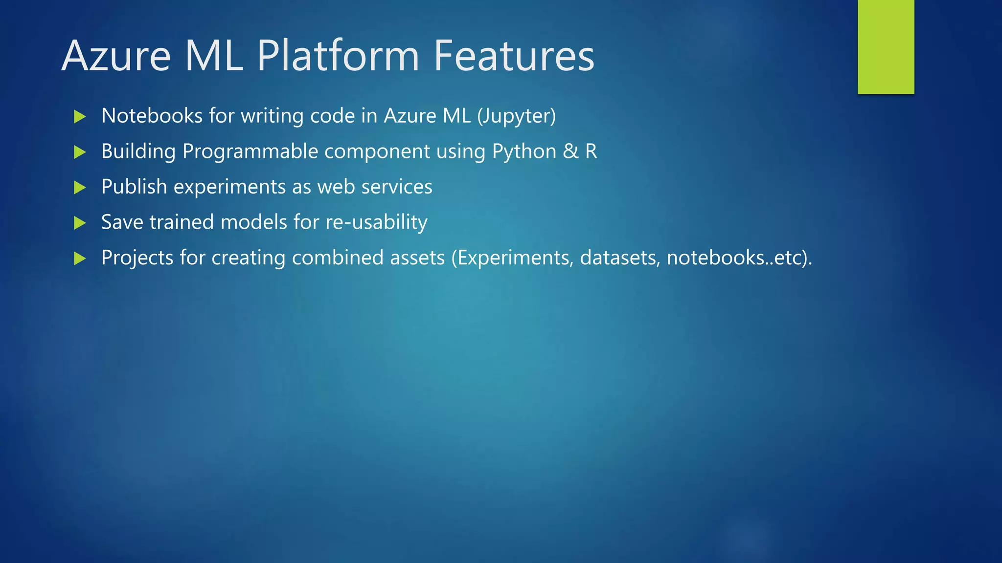 Azure ML Platform Features
 Notebooks for writing code in Azure ML (Jupyter)
 Building Programmable component using Python & R
 Publish experiments as web services
 Save trained models for re-usability
 Projects for creating combined assets (Experiments, datasets, notebooks..etc).
 