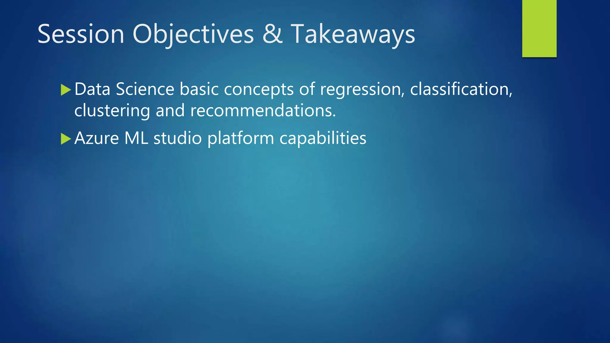 Session Objectives & Takeaways
Data Science basic concepts of regression, classification,
clustering and recommendations.
Azure ML studio platform capabilities
 