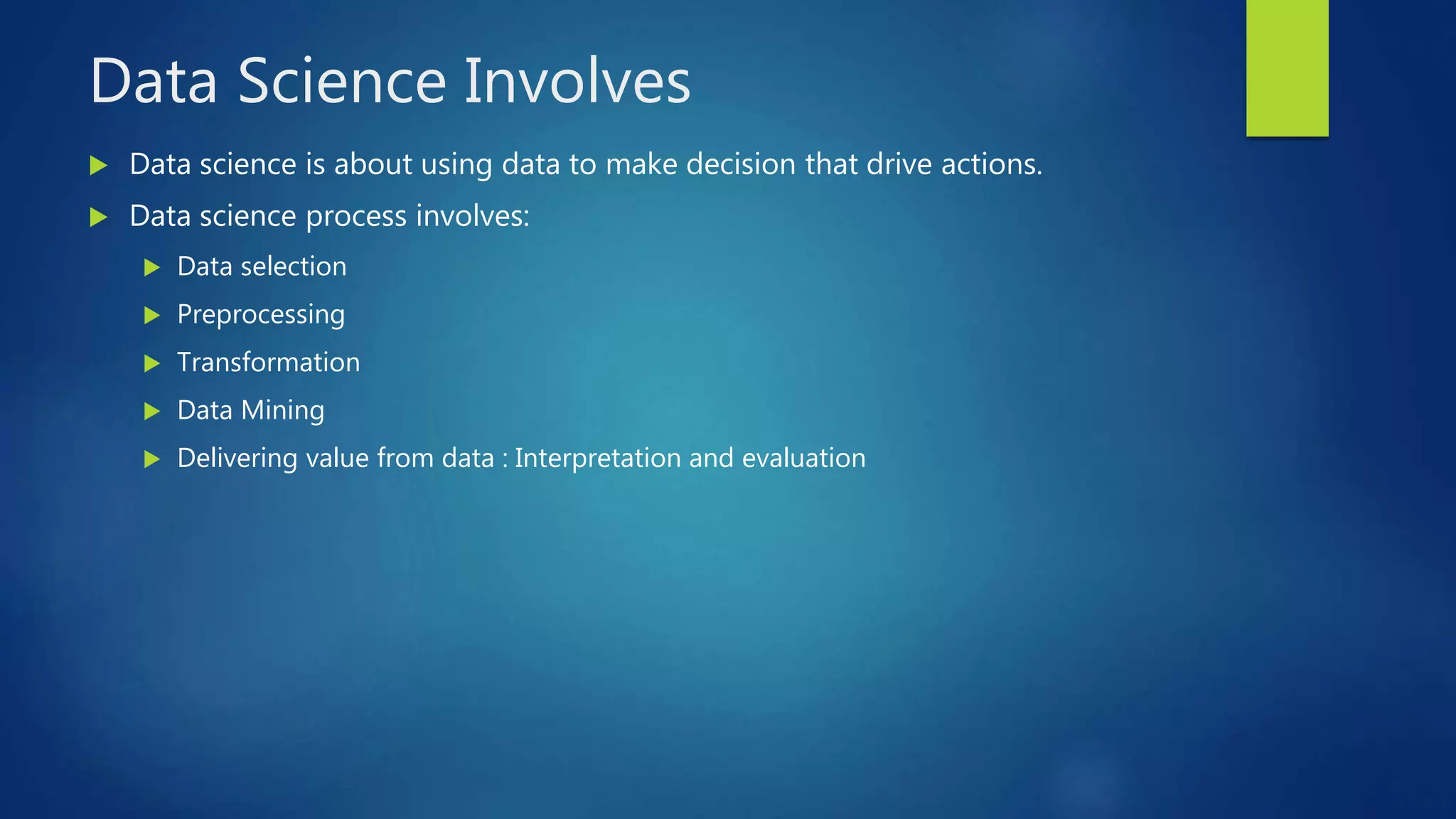 Data Science Involves
 Data science is about using data to make decision that drive actions.
 Data science process involves:
 Data selection
 Preprocessing
 Transformation
 Data Mining
 Delivering value from data : Interpretation and evaluation
 