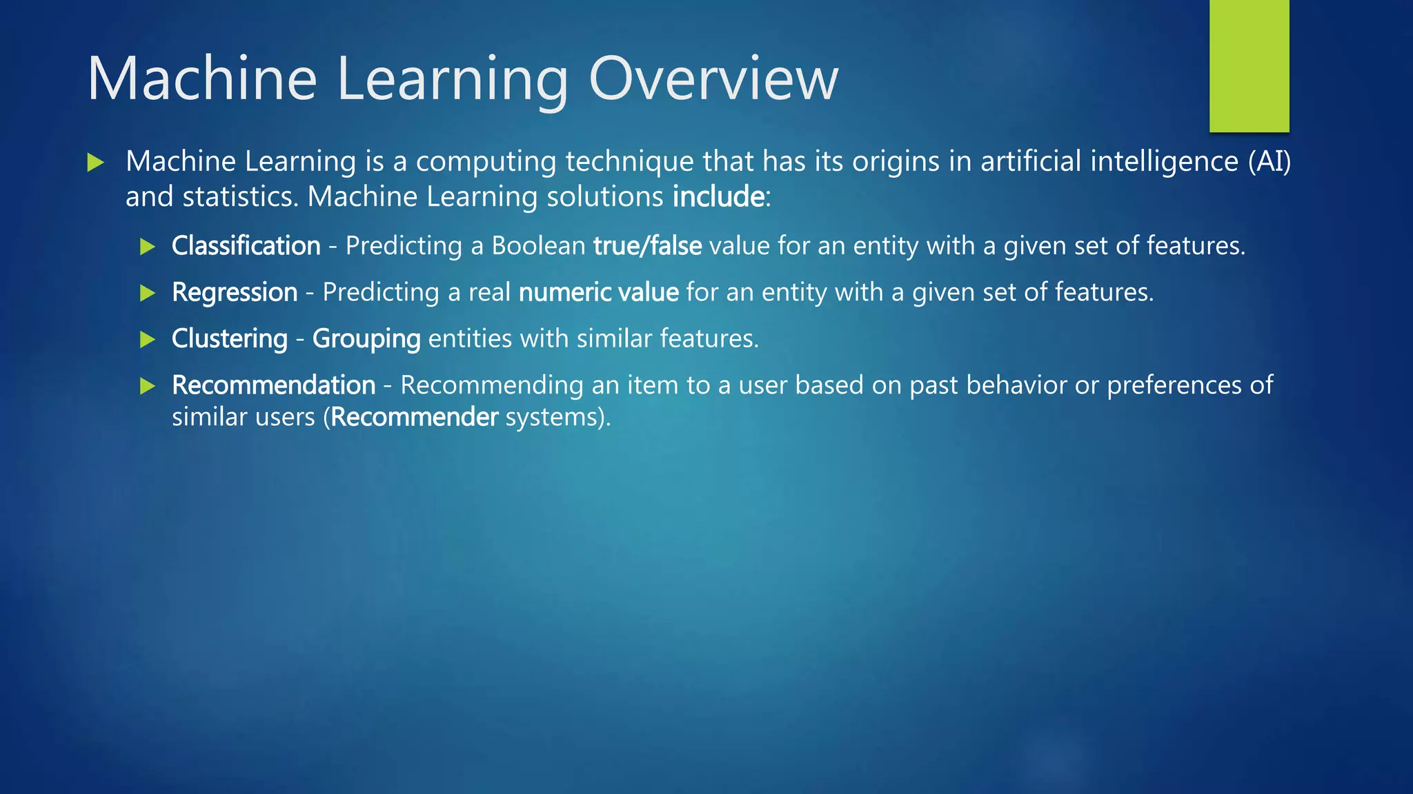 Machine Learning Overview
 Machine Learning is a computing technique that has its origins in artificial intelligence (AI)
and statistics. Machine Learning solutions include:
 Classification - Predicting a Boolean true/false value for an entity with a given set of features.
 Regression - Predicting a real numeric value for an entity with a given set of features.
 Clustering - Grouping entities with similar features.
 Recommendation - Recommending an item to a user based on past behavior or preferences of
similar users (Recommender systems).
 
