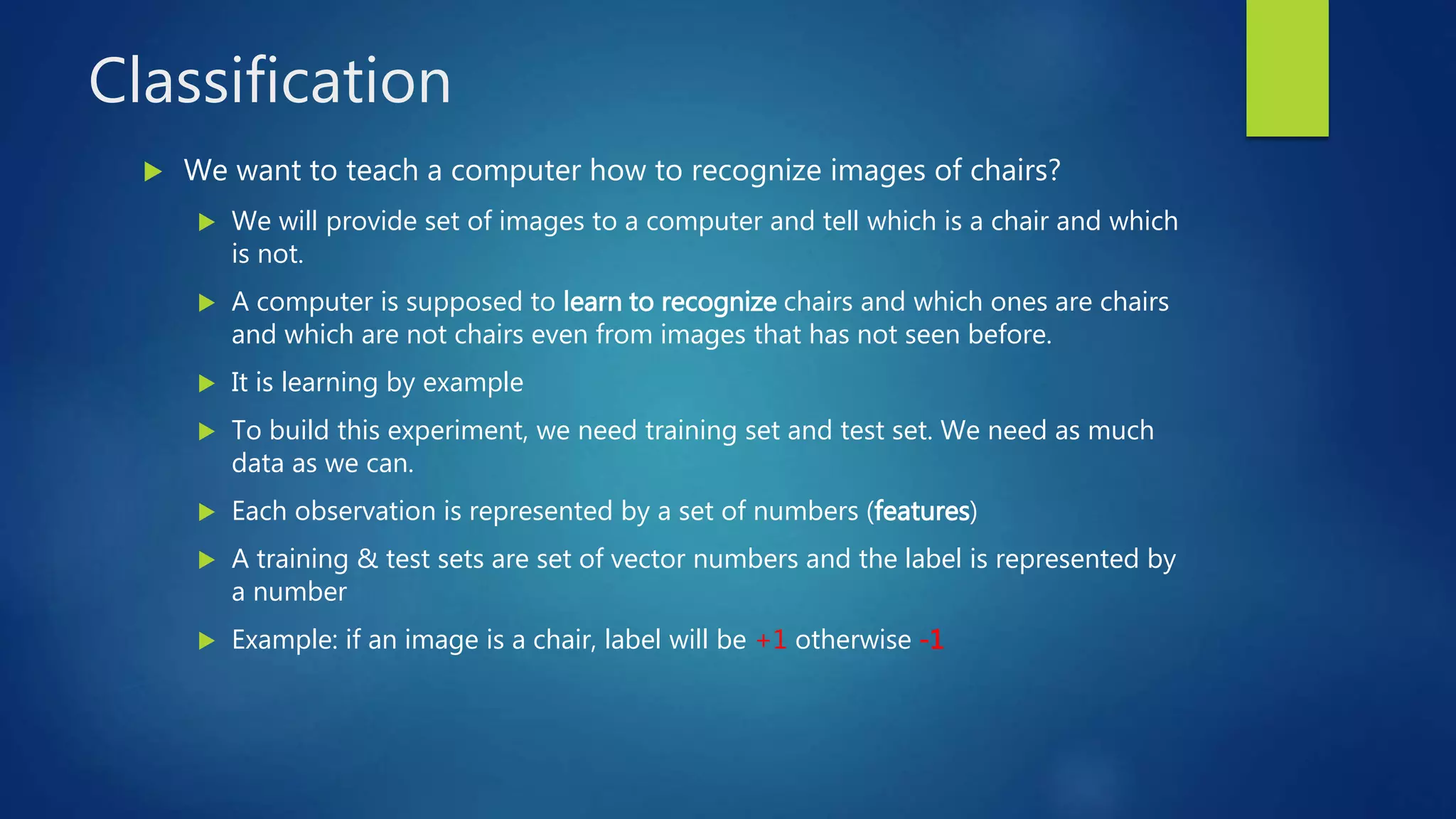 Classification
 We want to teach a computer how to recognize images of chairs?
 We will provide set of images to a computer and tell which is a chair and which
is not.
 A computer is supposed to learn to recognize chairs and which ones are chairs
and which are not chairs even from images that has not seen before.
 It is learning by example
 To build this experiment, we need training set and test set. We need as much
data as we can.
 Each observation is represented by a set of numbers (features)
 A training & test sets are set of vector numbers and the label is represented by
a number
 Example: if an image is a chair, label will be +1 otherwise -1
 