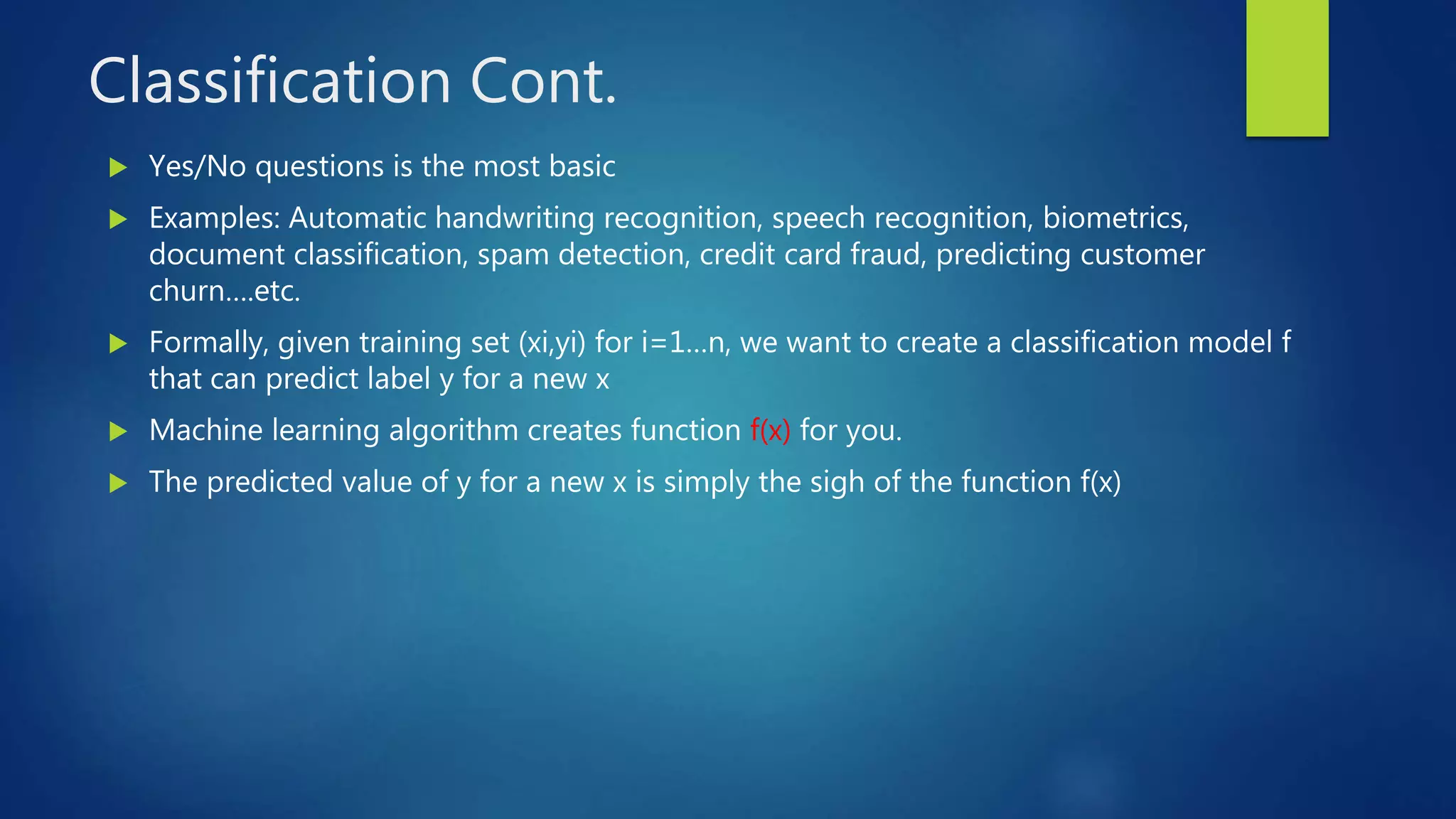 Classification Cont.
 Yes/No questions is the most basic
 Examples: Automatic handwriting recognition, speech recognition, biometrics,
document classification, spam detection, credit card fraud, predicting customer
churn….etc.
 Formally, given training set (xi,yi) for i=1…n, we want to create a classification model f
that can predict label y for a new x
 Machine learning algorithm creates function f(x) for you.
 The predicted value of y for a new x is simply the sigh of the function f(x)
 