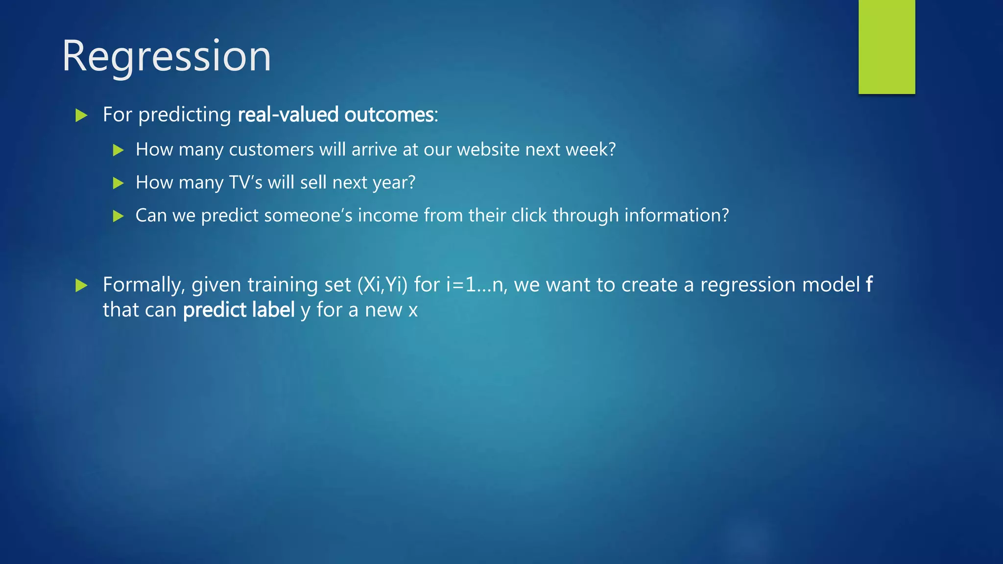 Regression
 For predicting real-valued outcomes:
 How many customers will arrive at our website next week?
 How many TV’s will sell next year?
 Can we predict someone’s income from their click through information?
 Formally, given training set (Xi,Yi) for i=1…n, we want to create a regression model f
that can predict label y for a new x
 