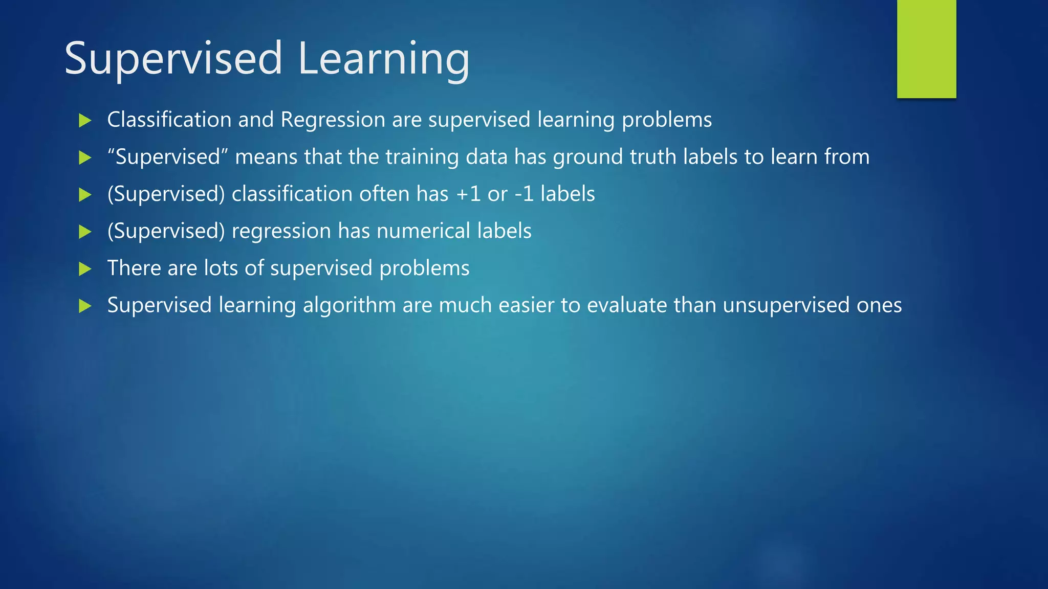 Supervised Learning
 Classification and Regression are supervised learning problems
 “Supervised” means that the training data has ground truth labels to learn from
 (Supervised) classification often has +1 or -1 labels
 (Supervised) regression has numerical labels
 There are lots of supervised problems
 Supervised learning algorithm are much easier to evaluate than unsupervised ones
 