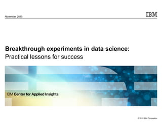 © 2015 IBM Corporation
Breakthrough experiments in data science:
Practical lessons for success
November 2015
 