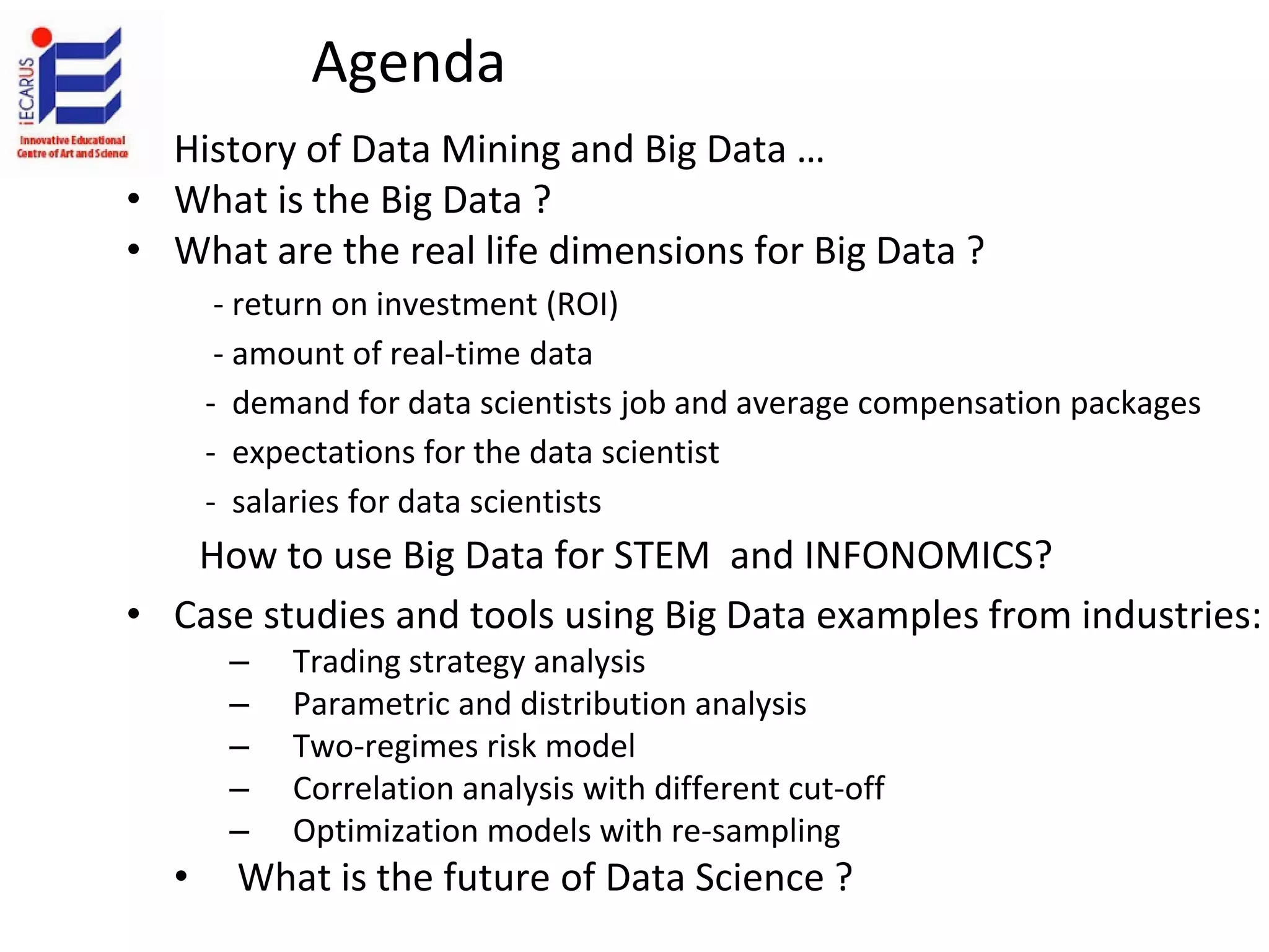 Agenda
• History of Data Mining and Big Data …
• What is the Big Data ?
• What are the real life dimensions for Big Data ?
- return on investment (ROI)
- amount of real-time data
- demand for data scientists job and average compensation packages
- expectations for the data scientist
- salaries for data scientists
How to use Big Data for STEM and INFONOMICS?
• Case studies and tools using Big Data examples from industries:
– Trading strategy analysis
– Parametric and distribution analysis
– Two-regimes risk model
– Correlation analysis with different cut-off
– Optimization models with re-sampling
• What is the future of Data Science ?
 