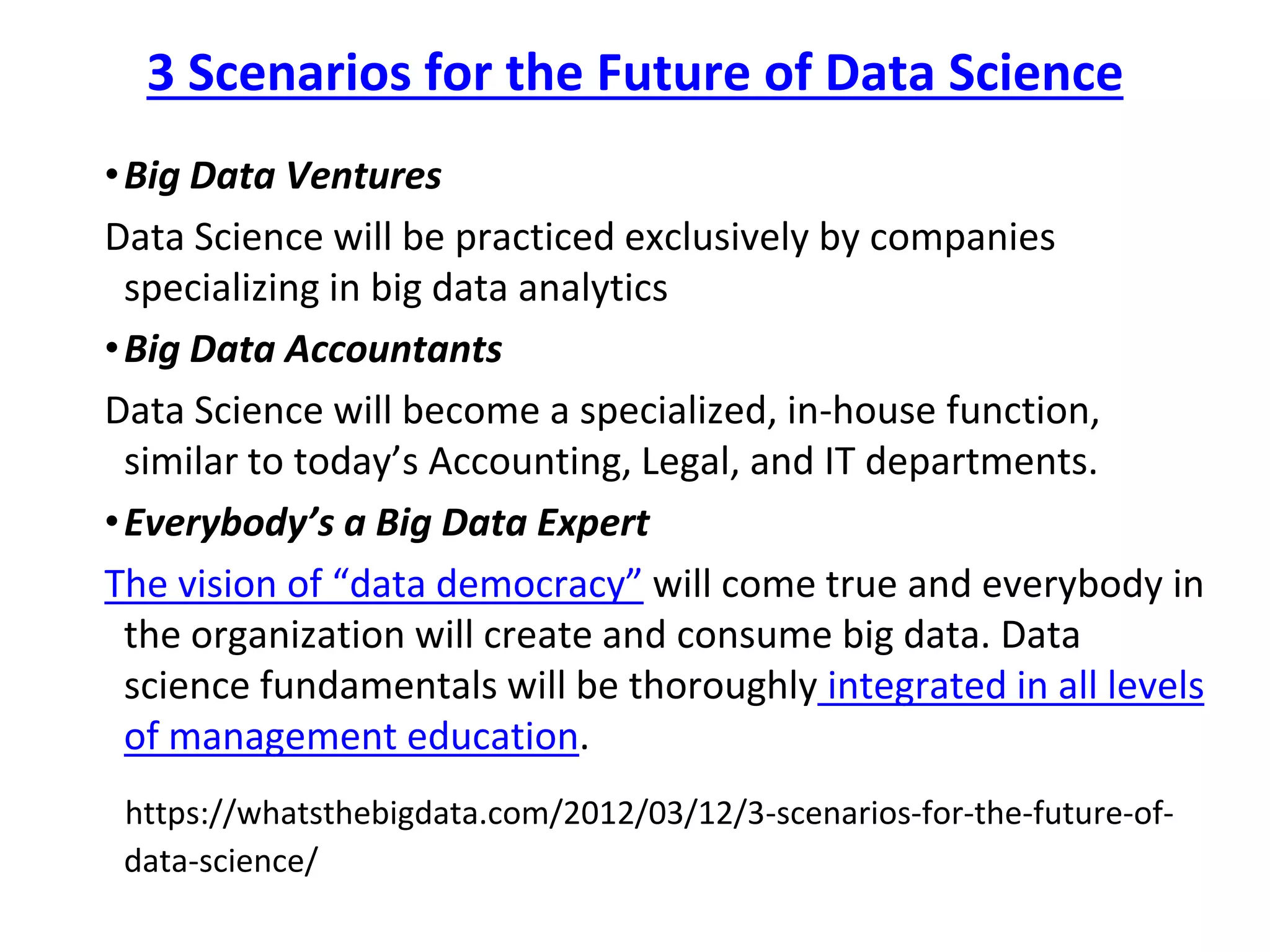 3 Scenarios for the Future of Data Science
•Big Data Ventures
Data Science will be practiced exclusively by companies
specializing in big data analytics
•Big Data Accountants
Data Science will become a specialized, in-house function,
similar to today’s Accounting, Legal, and IT departments.
•Everybody’s a Big Data Expert
The vision of “data democracy” will come true and everybody in
the organization will create and consume big data. Data
science fundamentals will be thoroughly integrated in all levels
of management education.
https://whatsthebigdata.com/2012/03/12/3-scenarios-for-the-future-of-
data-science/
 