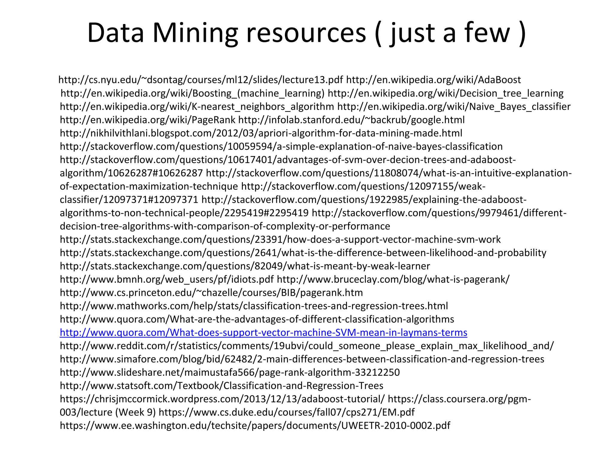 Data Mining resources ( just a few )
http://cs.nyu.edu/~dsontag/courses/ml12/slides/lecture13.pdf http://en.wikipedia.org/wiki/AdaBoost
http://en.wikipedia.org/wiki/Boosting_(machine_learning) http://en.wikipedia.org/wiki/Decision_tree_learning
http://en.wikipedia.org/wiki/K-nearest_neighbors_algorithm http://en.wikipedia.org/wiki/Naive_Bayes_classifier
http://en.wikipedia.org/wiki/PageRank http://infolab.stanford.edu/~backrub/google.html
http://nikhilvithlani.blogspot.com/2012/03/apriori-algorithm-for-data-mining-made.html
http://stackoverflow.com/questions/10059594/a-simple-explanation-of-naive-bayes-classification
http://stackoverflow.com/questions/10617401/advantages-of-svm-over-decion-trees-and-adaboost-
algorithm/10626287#10626287 http://stackoverflow.com/questions/11808074/what-is-an-intuitive-explanation-
of-expectation-maximization-technique http://stackoverflow.com/questions/12097155/weak-
classifier/12097371#12097371 http://stackoverflow.com/questions/1922985/explaining-the-adaboost-
algorithms-to-non-technical-people/2295419#2295419 http://stackoverflow.com/questions/9979461/different-
decision-tree-algorithms-with-comparison-of-complexity-or-performance
http://stats.stackexchange.com/questions/23391/how-does-a-support-vector-machine-svm-work
http://stats.stackexchange.com/questions/2641/what-is-the-difference-between-likelihood-and-probability
http://stats.stackexchange.com/questions/82049/what-is-meant-by-weak-learner
http://www.bmnh.org/web_users/pf/idiots.pdf http://www.bruceclay.com/blog/what-is-pagerank/
http://www.cs.princeton.edu/~chazelle/courses/BIB/pagerank.htm
http://www.mathworks.com/help/stats/classification-trees-and-regression-trees.html
http://www.quora.com/What-are-the-advantages-of-different-classification-algorithms
http://www.quora.com/What-does-support-vector-machine-SVM-mean-in-laymans-terms
http://www.reddit.com/r/statistics/comments/19ubvi/could_someone_please_explain_max_likelihood_and/
http://www.simafore.com/blog/bid/62482/2-main-differences-between-classification-and-regression-trees
http://www.slideshare.net/maimustafa566/page-rank-algorithm-33212250
http://www.statsoft.com/Textbook/Classification-and-Regression-Trees
https://chrisjmccormick.wordpress.com/2013/12/13/adaboost-tutorial/ https://class.coursera.org/pgm-
003/lecture (Week 9) https://www.cs.duke.edu/courses/fall07/cps271/EM.pdf
https://www.ee.washington.edu/techsite/papers/documents/UWEETR-2010-0002.pdf
 
