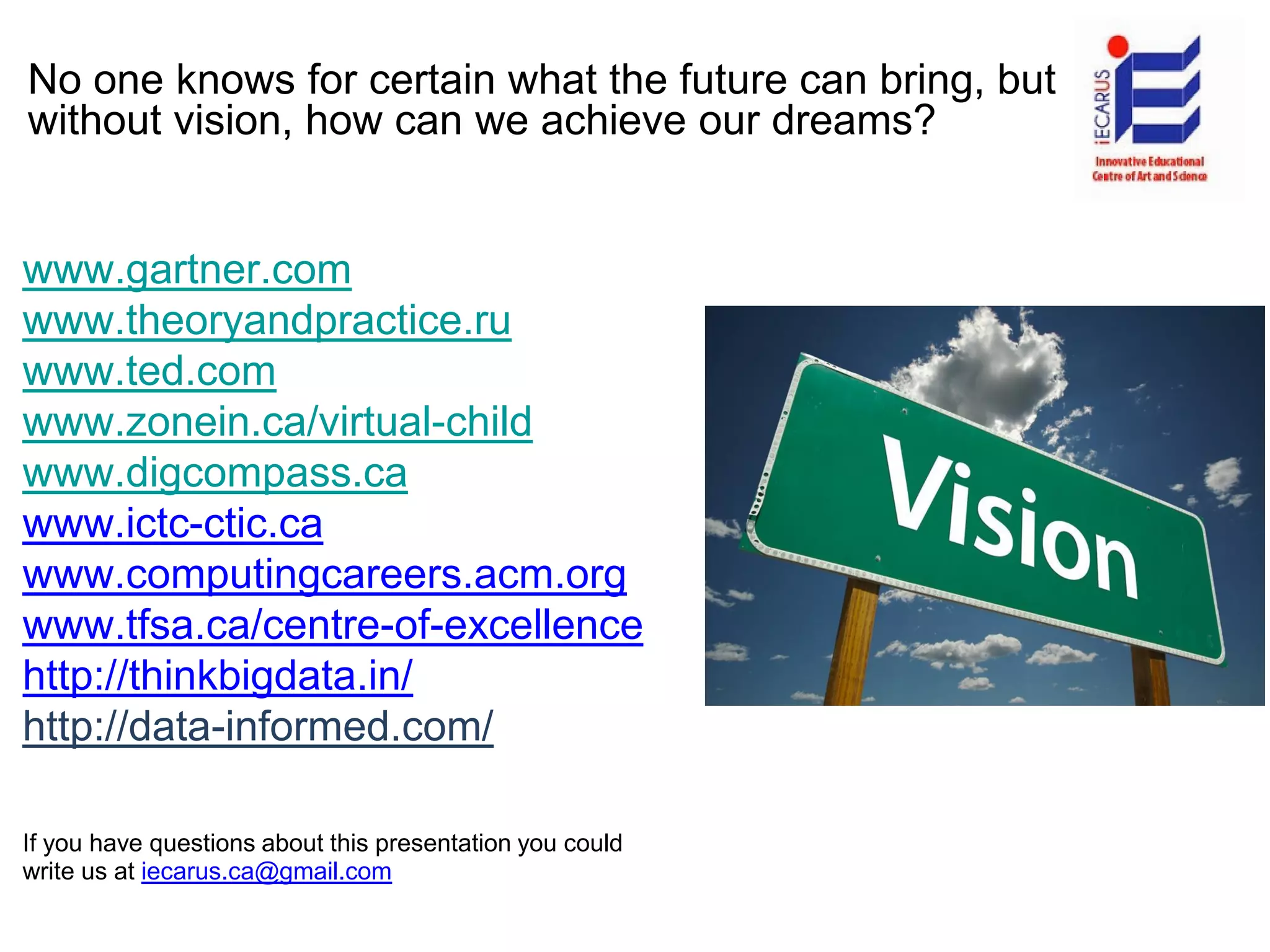 No one knows for certain what the future can bring, but
without vision, how can we achieve our dreams?
www.gartner.com
www.theoryandpractice.ru
www.ted.com
www.zonein.ca/virtual-child
www.digcompass.ca
www.ictc-ctic.ca
www.computingcareers.acm.org
www.tfsa.ca/centre-of-excellence
http://thinkbigdata.in/
http://data-informed.com/
If you have questions about this presentation you could
write us at iecarus.ca@gmail.com
 