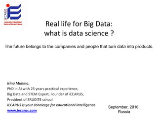 Real life for Big Data:
what is data science ?
Irina Muhina,
PhD in AI with 25 years practical experience,
Big Data and STEM Expert, Founder of iECARUS,
President of ERUDITE school
iECARUS is your concierge for educational intelligence.
www.iecarus.com
September, 2016,
Russia
The future belongs to the companies аnd people that turn data into products.
 