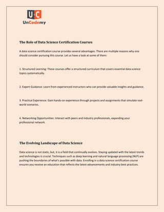 The Role of Data Science Certification Courses
A data science certification course provides several advantages. There are multiple reasons why one
should consider pursuing this course. Let us have a look at some of them:
1. Structured Learning: These courses offer a structured curriculum that covers essential data science
topics systematically.
2. Expert Guidance: Learn from experienced instructors who can provide valuable insights and guidance.
3. Practical Experience: Gain hands-on experience through projects and assignments that simulate real-
world scenarios.
4. Networking Opportunities: Interact with peers and industry professionals, expanding your
professional network.
The Evolving Landscape of Data Science
Data science is not static, but, it is a field that continually evolves. Staying updated with the latest trends
and technologies is crucial. Techniques such as deep learning and natural language processing (NLP) are
pushing the boundaries of what's possible with data. Enrolling in a data science certification course
ensures you receive an education that reflects the latest advancements and industry best practices.
 