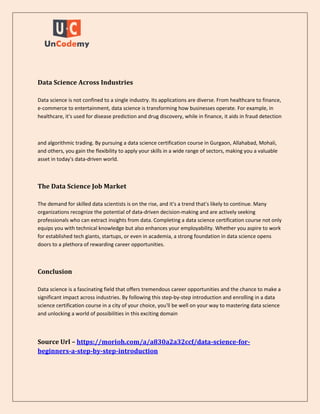 Data Science Across Industries
Data science is not confined to a single industry. Its applications are diverse. From healthcare to finance,
e-commerce to entertainment, data science is transforming how businesses operate. For example, in
healthcare, it's used for disease prediction and drug discovery, while in finance, it aids in fraud detection
and algorithmic trading. By pursuing a data science certification course in Gurgaon, Allahabad, Mohali,
and others, you gain the flexibility to apply your skills in a wide range of sectors, making you a valuable
asset in today's data-driven world.
The Data Science Job Market
The demand for skilled data scientists is on the rise, and it's a trend that's likely to continue. Many
organizations recognize the potential of data-driven decision-making and are actively seeking
professionals who can extract insights from data. Completing a data science certification course not only
equips you with technical knowledge but also enhances your employability. Whether you aspire to work
for established tech giants, startups, or even in academia, a strong foundation in data science opens
doors to a plethora of rewarding career opportunities.
Conclusion
Data science is a fascinating field that offers tremendous career opportunities and the chance to make a
significant impact across industries. By following this step-by-step introduction and enrolling in a data
science certification course in a city of your choice, you'll be well on your way to mastering data science
and unlocking a world of possibilities in this exciting domain
Source Url – https://morioh.com/a/a830a2a32ccf/data-science-for-
beginners-a-step-by-step-introduction
 