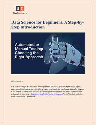 Data Science for Beginners: A Step-by-
Step Introduction
Introduction
Data science is a dynamic and rapidly evolving field that has gained immense importance in recent
years. It involves the extraction of meaningful insights and knowledge from large and complex datasets.
If you are new to data science, this step-by-step introduction will provide you with a solid foundation
and explain why pursuing a data science certification course in Gurgaon, Mohali, Allahabad, and other
cities across India is a wise choice.
 