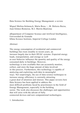 Data Science for Building Energy Management: a review
Miguel Molina-Solanaa,b, Maŕıa Rosa,∗, M. Dolores Ruiza,
Juan Gómez-Romeroa, M.J. Martin-Bautistaa
aDepartment of Computer Science and Artificial Intelligence,
Universidad de Granada
bData Science Institute, Imperial College London
Abstract
The energy consumption of residential and commercial
buildings has risen steadily in recent years, an
increase largely due to their HVAC systems. Expected energy
loads, transportation, and storage as well
as user behavior influence the quantity and quality of the energy
consumed daily in buildings. However,
technology is now available that can accurately monitor,
collect, and store the huge amount of data involved
in this process. Furthermore, this technology is capable of
analyzing and exploiting such data in meaningful
ways. Not surprisingly, the use of data science techniques to
increase energy efficiency is currently attracting
a great deal of attention and interest. This paper reviews how
Data Science has been applied to address the
most difficult problems faced by practitioners in the field of
Energy Management, especially in the building
sector. The work also discusses the challenges and opportunities
that will arise with the advent of fully
connected devices and new computational technologies.
1. Introduction
 