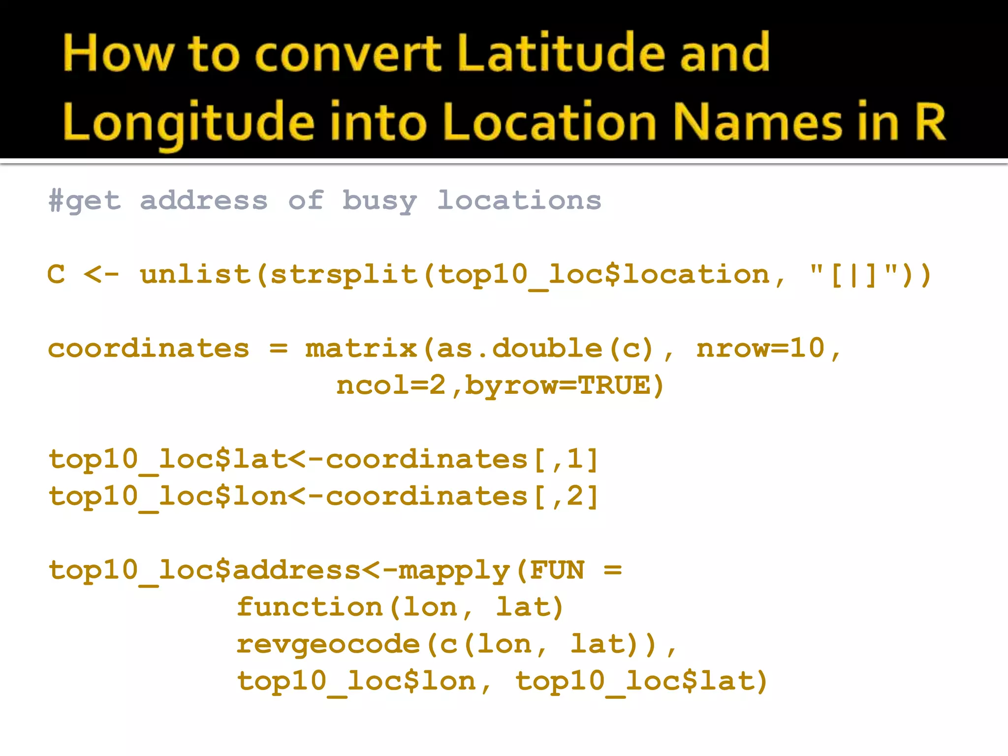 #get address of busy locations C <- unlist(strsplit(top10_loc$location, "[|]")) coordinates = matrix(as.double(c), nrow=10, ncol=2,byrow=TRUE) top10_loc$lat<-coordinates[,1] top10_loc$lon<-coordinates[,2] top10_loc$address<-mapply(FUN = function(lon, lat) revgeocode(c(lon, lat)), top10_loc$lon, top10_loc$lat) 