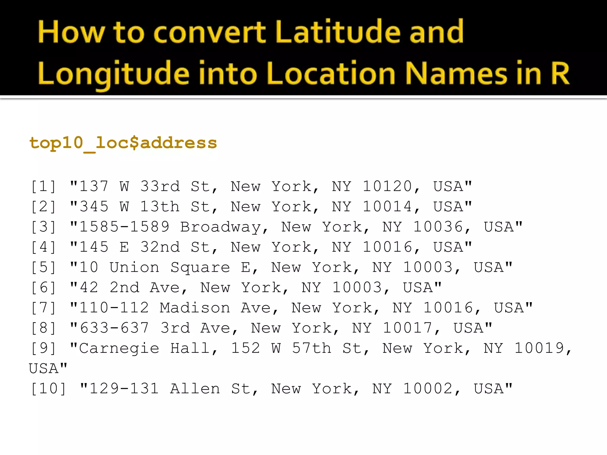 top10_loc$address [1] "137 W 33rd St, New York, NY 10120, USA" [2] "345 W 13th St, New York, NY 10014, USA" [3] "1585-1589 Broadway, New York, NY 10036, USA" [4] "145 E 32nd St, New York, NY 10016, USA" [5] "10 Union Square E, New York, NY 10003, USA" [6] "42 2nd Ave, New York, NY 10003, USA" [7] "110-112 Madison Ave, New York, NY 10016, USA" [8] "633-637 3rd Ave, New York, NY 10017, USA" [9] "Carnegie Hall, 152 W 57th St, New York, NY 10019, USA" [10] "129-131 Allen St, New York, NY 10002, USA" 